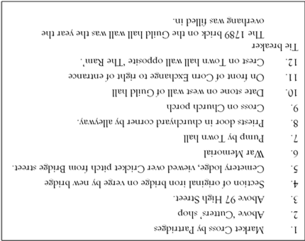 1.	Market Cross by Partridges 
2.	Above Cutters shop
3.	Above 97 High Street. 
4.	Section of original iron bridge on verge by new bridge 
5.	Cemetery lodge, viewed over Cricket pitch from Bridge street.
6.	War Memorial
7.	Pump by Town hall
8.	Priests door in churchyard corner by alleyway.  
9.	Cross on Church porch 
10.	Date stone on west wall of Guild hall
11.	On front of Corn Exchange to right of entrance
12.	Crest on Town hall wall opposite The Ram. 
Tie breaker 
The 1789 brick on the Guild hall wall was the year the overhang was filled in. 

